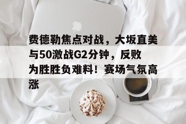 费德勒焦点对战，大坂直美与50激战G2分钟，反败为胜胜负难料！赛场气氛高涨的简单介绍